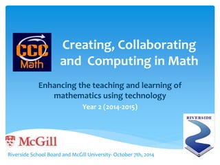 Creating, Collaborating 
and Computing in Math 
Enhancing the teaching and learning of 
mathematics using technology 
Year 2 (2014-2015) 
Riverside School Board and McGill University- October 7th, 2014 
 