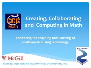 Creating, Collaborating 
and Computing in Math 
Enhancing the teaching and learning of 
mathematics using technology 
Riverside School Board and McGill University- December 10th, 2014 
 