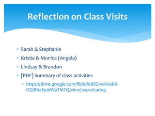  Sarah & Stephanie
 Kristie & Monica (Angela)
 Lindsay & Brandon
 [PDF] Summary of class activities
 https://drive.google.com/file/d/0B8ZwcKXaRS-
OQlB6aEp0RVpTMTQ/view?usp=sharing
Reflection on Class Visits
 