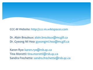CCC-M Website: http://ccc-m.wikispaces.com
Dr. Alain Breuleux: alain.breuleux@mcgill.ca
Dr. Gyeong Mi Heo: gyeongmi.heo@mcgill.ca
Karen Rye: karen.rye@rsb.qc.ca
Tina Morotti: tina.morotti@rsb.qc.ca
Sandra Frechette: sandra.frechette@rsb.qc.ca
 