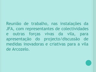 Reunião de trabalho, nas instalações da JFA, com representantes de colectividades e outras forças vivas da vila, para apresentação do projecto/discussão de medidas inovadoras e criativas para a vila de Arcozelo. 