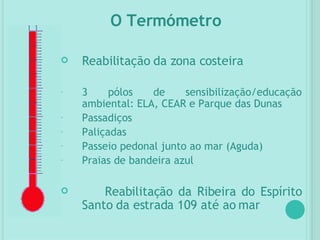 Reabilitação da zona costeira 3 pólos de sensibilização/educação ambiental: ELA, CEAR e Parque das Dunas Passadiços Paliçadas Passeio pedonal junto ao mar (Aguda) Praias de bandeira azul Reabilitação da Ribeira do Espírito Santo da estrada 109 até ao mar O Termómetro 