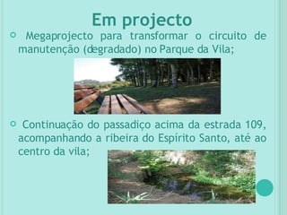 Megaprojecto para transformar o circuito de manutenção (degradado) no Parque da Vila; Continuação do passadiço acima da estrada 109, acompanhando a ribeira do Espírito Santo, até ao centro da vila; Em projecto 