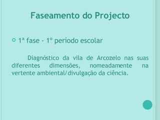 1ª fase - 1º período escolar Diagnóstico da vila de Arcozelo nas suas diferentes dimensões, nomeadamente na vertente ambiental/divulgação da ciência. Faseamento do Projecto 