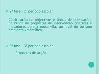 2ª fase – 2º período escolar Clarificação de objectivos e linhas de orientação, na busca de propostas de intervenção criativas e inovadoras para a nossa vila, ao nível do turismo ambiental/científico. 3ª fase – 3º período escolar Propostas de acção. 