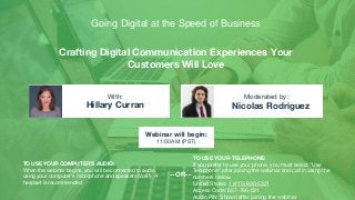 Crafting Digital Communication Experiences Your
Customers Will Love
Hillary Curran Nicolas Rodriguez
With: Moderated by:
TO USE YOUR COMPUTER'S AUDIO:
When the webinar begins, you will be connected to audio
using your computer's microphone and speakers (VoIP). A
headset is recommended.
Webinar will begin:
11:00AM (PST)
TO USE YOUR TELEPHONE:
If you prefer to use your phone, you must select "Use
Telephone" after joining the webinar and call in using the
numbers below.
United States: 1 (415) 930-5321
Access Code: 657-766-531
Audio PIN: Shown after joining the webinar
--OR--
Going Digital at the Speed of Business
 