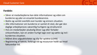 Cloud Customer Care
● Sikrer at medarbejderne kan dele informationer og viden om
kunderne og yder en ensartet kundeservice.
● Bedre og samlet overblik over kunder og emners situation.
● Alle informationer om kunderne er samlet ét sted, der gør den
daglige arbejdsproces væsentlig hurtigere og struktureret
● Hvis en medarbejder pludselig bliver syg eller forlader
virksomheden, kan en anden hurtigt tage over og sætte sig ind i
kundernes situation.
● Målret dine salgsaktiviteter og slip for spildtid (LEAN)
● Registrering af faktisk, forbrugt tid og ressourcer holdt op imod
fakturerbar tid.
Fordele:
 