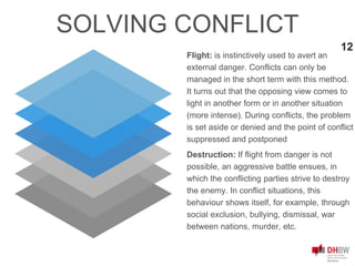 12
SOLVING CONFLICT
Flight: is instinctively used to avert an
external danger. Conflicts can only be
managed in the short term with this method.
It turns out that the opposing view comes to
light in another form or in another situation
(more intense). During conflicts, the problem
is set aside or denied and the point of conflict
suppressed and postponed
Destruction: If flight from danger is not
possible, an aggressive battle ensues, in
which the conflicting parties strive to destroy
the enemy. In conflict situations, this
behaviour shows itself, for example, through
social exclusion, bullying, dismissal, war
between nations, murder, etc.
 