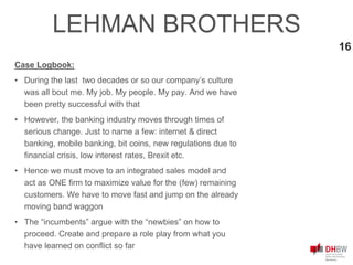 16
Case Logbook:
• During the last two decades or so our company’s culture
was all bout me. My job. My people. My pay. And we have
been pretty successful with that
• However, the banking industry moves through times of
serious change. Just to name a few: internet & direct
banking, mobile banking, bit coins, new regulations due to
financial crisis, low interest rates, Brexit etc.
• Hence we must move to an integrated sales model and
act as ONE firm to maximize value for the (few) remaining
customers. We have to move fast and jump on the already
moving band waggon
• The “incumbents” argue with the “newbies” on how to
proceed. Create and prepare a role play from what you
have learned on conflict so far
LEHMAN BROTHERS
 