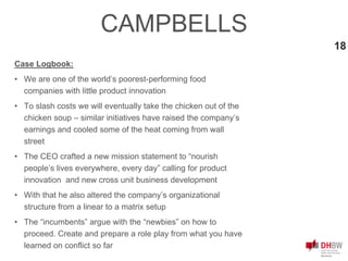 18
Case Logbook:
• We are one of the world’s poorest-performing food
companies with little product innovation
• To slash costs we will eventually take the chicken out of the
chicken soup – similar initiatives have raised the company’s
earnings and cooled some of the heat coming from wall
street
• The CEO crafted a new mission statement to “nourish
people’s lives everywhere, every day” calling for product
innovation and new cross unit business development
• With that he also altered the company’s organizational
structure from a linear to a matrix setup
• The “incumbents” argue with the “newbies” on how to
proceed. Create and prepare a role play from what you have
learned on conflict so far
CAMPBELLS
 