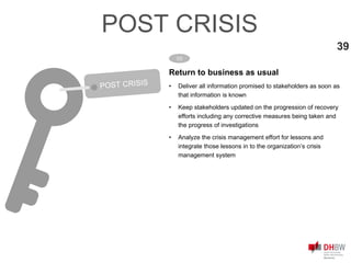 Return to business as usual
• Deliver all information promised to stakeholders as soon as
that information is known
• Keep stakeholders updated on the progression of recovery
efforts including any corrective measures being taken and
the progress of investigations
• Analyze the crisis management effort for lessons and
integrate those lessons in to the organization’s crisis
management system
03
39
POST CRISIS
 