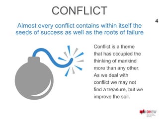 Almost every conflict contains within itself the
seeds of success as well as the roots of failure
Conflict is a theme
that has occupied the
thinking of mankind
more than any other.
As we deal with
conflict we may not
find a treasure, but we
improve the soil.
CONFLICT
4
 