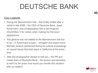 40
Case Logbook:
• During the Mannesmann trial – that finally ended after a
retrial in late 2006 – the CEO of Deutsche Bank, Josef
Ackermann, was photographed with a two-fingered
Churchillian V for victory when making his first court
appearance
• The gesture was not related to the Mannesmann trial but
to an – in Ackermann’s eyes – “arrogant and stupid move”
Michael Jackson performed during his judicial proceedings
on sexual abuse that took place in California at the same
time
• After the photographer denied to sell you – the PR and
media team of Deutsche Bank – the picture and persisted
to sell it to the press how would you handle this situation
with our toolkit?
DEUTSCHE BANK
 