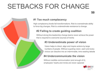 #1 Too much complacency
High complacency levels fail transformations. Risk to overestimate ability
to force big changes. Risk to underestimate resistance to change.
50
SETBACKS FOR CHANGE
#3 Underestimate power of vision
Vision helps to direct, align and inspire actions by large
numbers of people. Without a guiding vision, each and every
choice can dissolve into an interminable, time wasting debate
#2 Failing to create guiding coalition
Without strong line leadership change teams never achieve the power
that is required to overcome sources of inertia
#4 Undercommunicate the vision
Without credible communication (and enough of it),
employees’ hearts and minds are never captured
 