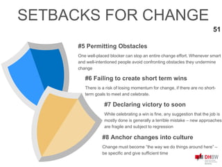 #5 Permitting Obstacles
One well-placed blocker can stop an entire change effort. Whenever smart
and well-intentioned people avoid confronting obstacles they undermine
change
51
SETBACKS FOR CHANGE
#7 Declaring victory to soon
While celebrating a win is fine, any suggestion that the job is
mostly done is generally a terrible mistake – new approaches
are fragile and subject to regression
#6 Failing to create short term wins
There is a risk of losing momentum for change, if there are no short-
term goals to meet and celebrate.
#8 Anchor changes into culture
Change must become “the way we do things around here” –
be specific and give sufficient time
 