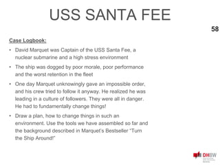 58
USS SANTA FEE
Case Logbook:
• David Marquet was Captain of the USS Santa Fee, a
nuclear submarine and a high stress environment
• The ship was dogged by poor morale, poor performance
and the worst retention in the fleet
• One day Marquet unknowingly gave an impossible order,
and his crew tried to follow it anyway. He realized he was
leading in a culture of followers. They were all in danger.
He had to fundamentally change things!
• Draw a plan, how to change things in such an
environment. Use the tools we have assembled so far and
the background described in Marquet’s Bestseller “Turn
the Ship Around!”
 