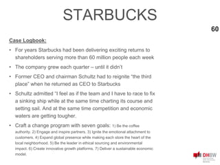 60
STARBUCKS
Case Logbook:
• For years Starbucks had been delivering exciting returns to
shareholders serving more than 60 million people each week
• The company grew each quarter – until it didn’t
• Former CEO and chairman Schultz had to reignite “the third
place” when he returned as CEO to Starbucks
• Schultz admitted “I feel as if the team and I have to race to fix
a sinking ship while at the same time charting its course and
setting sail. And at the same time competition and economic
waters are getting tougher.
• Craft a change program with seven goals: 1) Be the coffee
authority. 2) Engage and inspire partners. 3) Ignite the emotional attachment to
customers. 4) Expand global presence while making each store the heart of the
local neighborhood. 5) Be the leader in ethical sourcing and environmental
impact. 6) Create innovative growth platforms. 7) Deliver a sustainable economic
model.
 