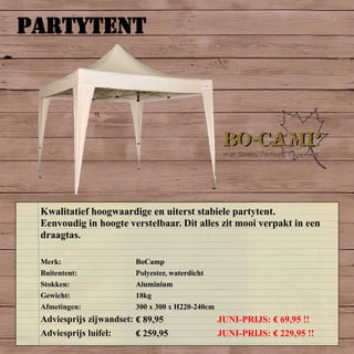PARTYTENT
Merk: BoCamp
Buitentent: Polyester, waterdicht
Stokken: Aluminium
Gewicht: 18kg
Afmetingen: 300 x 300 x H220-240cm
Adviesprijs zijwandset: € 89,95 JUNI-PRIJS: € 69,95 !!
Adviesprijs luifel: € 259,95 JUNI-PRIJS: € 229,95 !!
Kwalitatief hoogwaardige en uiterst stabiele partytent.
Eenvoudig in hoogte verstelbaar. Dit alles zit mooi verpakt in een
draagtas.
 