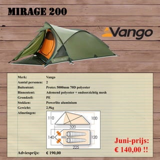 MIRAGE 200
Merk: Vango
Aantal personen: 2
Buitentent: Protex 5000mm 70D polyester
Binnentent: Ademend polyester + ondoorzichtig mesh
Grondzeil: PE
Stokken: Powerlite aluminium
Gewicht: 2,9kg
Afmetingen:
Adviesprijs: € 190,00
Juni-prijs:
€ 140,00 !!
 