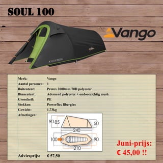 SOUL 100
Merk: Vango
Aantal personen: 1
Buitentent: Protex 2000mm 70D polyester
Binnentent: Ademend polyester + ondoorzichtig mesh
Grondzeil: PE
Stokken: Powerflex fiberglas
Gewicht: 1,73kg
Afmetingen:
Adviesprijs: € 57,50
Juni-prijs:
€ 45,00 !!
 