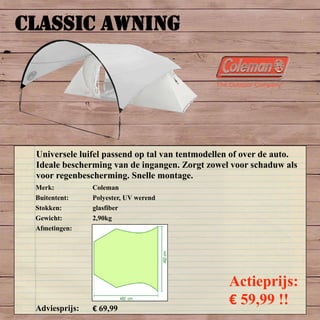 CLASSIC AWNING
Merk: Coleman
Buitentent: Polyester, UV werend
Stokken: glasfiber
Gewicht: 2,90kg
Afmetingen:
Adviesprijs: € 69,99
Actieprijs:
€ 59,99 !!
Universele luifel passend op tal van tentmodellen of over de auto.
Ideale bescherming van de ingangen. Zorgt zowel voor schaduw als
voor regenbescherming. Snelle montage.
 