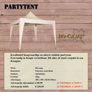 PARTYTENT
Merk: BoCamp
Buitentent: Polyester, waterdicht
Stokken: Aluminium
Gewicht: 18kg
Afmetingen: 300 x 300 x H220-240cm
Adviesprijs zijwandset: € 89,99 ACTIEPRIJS: € 79,99 !!
Adviesprijs luifel: € 259,99 ACTIEPRIJS: € 249,99 !!
Kwalitatief hoogwaardige en uiterst stabiele partytent.
Eenvoudig in hoogte verstelbaar. Dit alles zit mooi verpakt in een
draagtas.
 