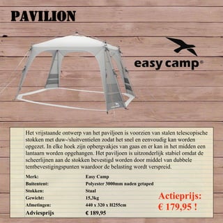 PAVILION
Merk: Easy Camp
Buitentent: Polyester 3000mm naden getaped
Stokken: Staal
Gewicht: 15,3kg
Afmetingen: 440 x 320 x H255cm
Adviesprijs € 189,95
Het vrijstaande ontwerp van het paviljoen is voorzien van stalen telescopische
stokken met duw-/sluitventielen zodat het snel en eenvoudig kan worden
opgezet. In elke hoek zijn opbergvakjes van gaas en er kan in het midden een
lantaarn worden opgehangen. Het paviljoen is uitzonderlijk stabiel omdat de
scheerlijnen aan de stokken bevestigd worden door middel van dubbele
tentbevestigingspunten waardoor de belasting wordt verspreid.
Actieprijs:
€ 179,95 !
 