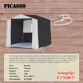 PICASSO
Merk: Bardani
Buitentent: Polyester
Stokken: metaal
Gewicht: 24kg
Afmetingen: 220 x 220cm
Adviesprijs: € 219,00
Actieprijs:
€ 179,00 !!
De Picasso is een royale schuurtent van Bardani. Voorzien van een vast kuipgrondzeil
en een duurzaam dak. Hiermee zijn uw spullen altijd droog en beschermd. De grote op-
rolbare deur maakt het mogelijk om gemakkelijk spullen in- en uit te laden. Zodra uw
spullen binnen staan, is de Picasso volledig af te sluiten volledig uit het zicht.
 