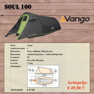 SOUL 100
Merk: Vango
Aantal personen: 1
Buitentent: Protex 2000mm 70D polyester
Binnentent: Ademend polyester + ondoorzichtig mesh
Grondzeil: PE
Stokken: Powerflex fiberglas
Gewicht: 1,73kg
Afmetingen:
Adviesprijs: € 57,50
Actieprijs:
€ 49,50 !!
 