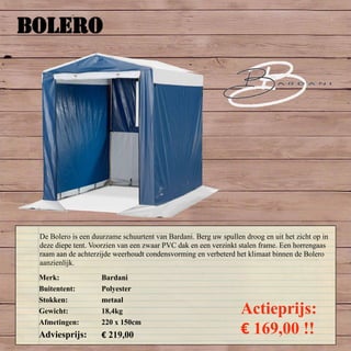 BOLERO
Merk: Bardani
Buitentent: Polyester
Stokken: metaal
Gewicht: 18,4kg
Afmetingen: 220 x 150cm
Adviesprijs: € 219,00
Actieprijs:
€ 169,00 !!
De Bolero is een duurzame schuurtent van Bardani. Berg uw spullen droog en uit het zicht op in
deze diepe tent. Voorzien van een zwaar PVC dak en een verzinkt stalen frame. Een horrengaas
raam aan de achterzijde weerhoudt condensvorming en verbeterd het klimaat binnen de Bolero
aanzienlijk.
 