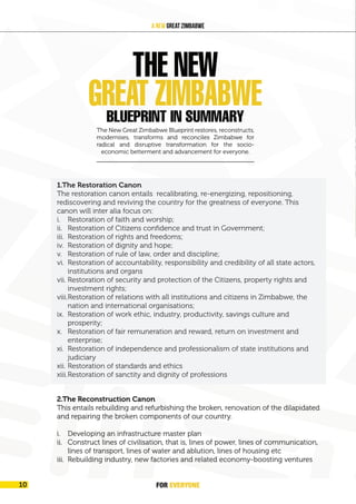 FOREVER
YONE
10
A New Great Zimbabwe
i. 1.The Restoration Canon
ii. The restoration canon entails recalibrating, re-energizing, repositioning,
rediscovery and reviving the country for the greatness of everyone. This
canon will inter alia focus on:
i. Restoration of faith and worship;
ii. Restoration of Citizens confidence and trust in Government;
iii. Restoration of rights and freedoms;
iv. Restoration of dignity and hope;
v. Restoration of rule of law, order and discipline;
vi. Restoration of accountability, responsibility and credibility of all state
actors, institutions and organs
vii. Restoration of security and protection of the Citizens, property rights and
investment rights;
viii. Restoration of relations with all institutions and citizens in Zimbabwe,
the nation and international organisations;
ix. Restoration of work ethic, industry, productivity, savings culture and
prosperity;
x. Restoration of fair remuneration and reward, return on investment and
enterprise;
xi. Restoration of independence and professionalism of state institutions
and judiciary
xii. Restoration of standards and ethics
xiii.Restoration of sanctity and dignity of professions
The New Great Zimbabwe Blueprint restores, reconstructs,
modernises, transforms and reconciles Zimbabwe for
radical and disruptive transformation for the socio-
economic betterment and advancement for everyone.
2.The Reconstruction Canon
This entails rebuilding and refurbishing the broken, renovation of the dilapidated
and repairing the broken components of our country.
i. Developing an infrastructure master plan
ii. Construct lines of civilisation, that is, lines of power, lines of communication,
lines of transport, lines of water and ablution, lines of housing etc
iii. Rebuilding industry, new factories and related economy-boosting ventures
THE NEW
GREAT ZIMBABWE
BLUEPRINT IN SUMMARY
1.The Restoration Canon
The restoration canon entails recalibrating, re-energizing, repositioning,
rediscovering and reviving the country for the greatness of everyone. This
canon will inter alia focus on:
i. Restoration of faith and worship;
ii. Restoration of Citizens confidence and trust in Government;
iii. Restoration of rights and freedoms;
iv. Restoration of dignity and hope;
v. Restoration of rule of law, order and discipline;
vi. Restoration of accountability, responsibility and credibility of all state actors,
institutions and organs
vii. Restoration of security and protection of the Citizens, property rights and
investment rights;
viii.Restoration of relations with all institutions and citizens in Zimbabwe, the
nation and international organisations;
ix. Restoration of work ethic, industry, productivity, savings culture and
prosperity;
x. Restoration of fair remuneration and reward, return on investment and
enterprise;
xi. Restoration of independence and professionalism of state institutions and
judiciary
xii. Restoration of standards and ethics
xiii.Restoration of sanctity and dignity of professions
FOR EVERYONE
10
 