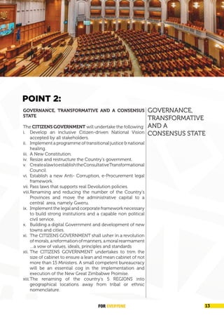 FOREVER
YONE 13
A New Great Zimbabwe
GOVERNANCE, TRANSFORMATIVE AND A CONSENSUS
STATE
The CITIZENS GOVERNMENT will undertake the following:
i. Develop an inclusive Citizen-driven National Vision
accepted by all stakeholders.
ii. Implement a programme of transitional justice &
national healing.
iii. A New Country’s Constitution.
iv. Resize and restructure the Country’s government.
v. Create a law to establish the Consultative
Transformational Council.
vi. Establish a new Anti- Corruption, e-Procurement legal
framework.
vii. Pass the law that supports real Devolution policies.
viii.Renaming and reducing the number of the Country’s
Provinces and move the administrative capital to a
central area, namely Gweru.
ix. Implement the legal and corporate framework necessary
to build strong institutions and a capable non political
civil service.
x. Building a digital government and Development of New
cities and towns.
xi. The CITIZENS GOVERNMENT shall usher in a revolution
ofmorals,areformationofmanners,amoralrearmament
…a vow of values, ideals, principles and standards
xii. The CITIZENS GOVERNMENT undertakes to trim the
size of cabinet to ensure a lean and mean cabinet of not
more than 15 Ministers. A small competent bureaucracy
will be an essential cog in the implementation and
execution of the New Great Zimbabwe Promise.
xiii.The renaming of the country’s 5 REGIONS into
geographical locations away from tribal or ethnic
nomenclature.
GOVERNANCE,
TRANSFORMATIVE
AND A
CONSENSUS STATE
POINT 2:
GOVERNANCE, TRANSFORMATIVE AND A CONSENSUS
STATE
The CITIZENS GOVERNMENT will undertake the following:
i. Develop an inclusive Citizen-driven National Vision
accepted by all stakeholders.
ii. Implement a programme of transitional justice & national
healing.
iii. A New Constitution.
iv. Resize and restructure the Country’s government.
v. CreatealawtoestablishtheConsultativeTransformational
Council.
vi. Establish a new Anti- Corruption, e-Procurement legal
framework.
vii. Pass laws that supports real Devolution policies.
viii.Renaming and reducing the number of the Country’s
Provinces and move the administrative capital to a
central area, namely Gweru.
ix. Implement the legal and corporate framework necessary
to build strong institutions and a capable non political
civil service.
x. Building a digital Government and development of new
towns and cities.
xi. The CITIZENS GOVERNMENT shall usher in a revolution
of morals, a reformation of manners, a moral rearmament
…a vow of values, ideals, principles and standards
xii. The CITIZENS GOVERNMENT undertakes to trim the
size of cabinet to ensure a lean and mean cabinet of not
more than 15 Ministers. A small competent bureaucracy
will be an essential cog in the implementation and
execution of the New Great Zimbabwe Promise.
xiii.The renaming of the country’s 5 REGIONS into
geographical locations away from tribal or ethnic
nomenclature.
FOR EVERYONE 13
 