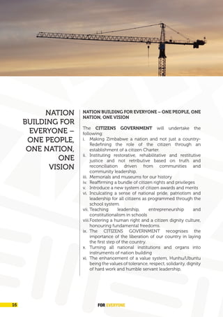 FOR EVERYONE
16
NATION BUILDING FOR EVERYONE – ONE PEOPLE, ONE
NATION, ONE VISION
The CITIZENS GOVERNMENT will undertake the
following:
i. Making Zimbabwe a nation and not just a country-
Redefining the role of the citizen through an
establishment of a citizen Charter.
ii. Instituting restorative, rehabilitative and restitutive
justice and not retributive based on truth and
reconciliation driven from communities and
community leadership.
iii. Memorials and museums for our history
iv. Reaffirming a bundle of citizen rights and privileges
v. Introduce a new system of citizen awards and merits
vi. Inculcating a sense of national pride, patriotism and
leadership for all citizens as programmed through the
school system.
vii. Teaching leadership, entrepreneurship and
constitutionalism in schools
viii.Fostering a human right and a citizen dignity culture,
honouring fundamental freedoms.
ix. The CITIZENS GOVERNMENT recognises the
importance of the liberation of our country in laying
the first step of the country.
x. Turning all national institutions and organs into
instruments of nation building
xi. The enhancement of a value system, Hunhu/Ubuntu
being the values of tolerance, respect, solidarity, dignity
of hard work and humble servant leadership.
NATION
BUILDING FOR
EVERYONE –
ONE PEOPLE,
ONE NATION,
ONE
VISION
 