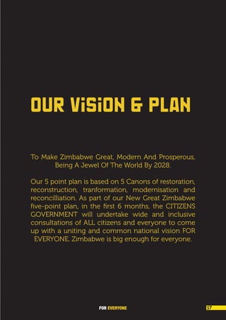 OUR VISION & PLAN
To Make Zimbabwe Great, Modern And Prosperous,
Being A Jewel Of The World By 2028.
Our 5 point plan is based on 5 Canons of restoration,
reconstruction, tranformation, modernisation and
reconcilliation. As part of our New Great Zimbabwe
five-point plan, in the first 6 months, the CITIZENS
GOVERNMENT will undertake wide and inclusive
consultations of ALL citizens and everyone to come
up with a uniting and common national vision FOR
EVERYONE. Zimbabwe is big enough for everyone.
FOR EVERYONE 17
 