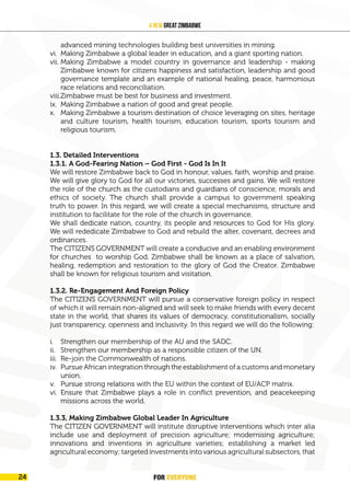 FOR EVERYONE
24
A New Great Zimbabwe
advanced mining technologies building best universities in mining.
vi. Making Zimbabwe a global leader in education, and a giant sporting nation.
vii. Making Zimbabwe a model country in governance and leadership - making
Zimbabwe known for citizens happiness and satisfaction, leadership and good
governance template and an example of national healing, peace, harmonious
race relations and reconciliation.
viii.Zimbabwe must be best for business and investment.
ix. Making Zimbabwe a nation of good and great people.
x. Making Zimbabwe a tourism destination of choice leveraging on sites, heritage
and culture tourism, health tourism, education tourism, sports tourism and
religious tourism.
1.3. Detailed Interventions
1.3.1. A God-Fearing Nation – God First - God Is In It
We will restore Zimbabwe back to God in honour, values, faith, worship and praise.
We will give glory to God for all our victories, successes and gains. We will restore
the role of the church as the custodians and guardians of conscience, morals and
ethics of society. The church shall provide a campus to government speaking
truth to power. In this regard, we will create a special mechanisms, structure and
institution to facilitate for the role of the church in governance.
We shall dedicate nation, country, its people and resources to God for His glory.
We will rededicate Zimbabwe to God and rebuild the alter, covenant, decrees and
ordinances.
The CITIZENS GOVERNMENT will create a conducive and an enabling environment
for churches to worship God. Zimbabwe shall be known as a place of salvation,
healing, redemption and restoration to the glory of God the Creator. Zimbabwe
shall be known for religious tourism and visitation.
1.3.2. Re-Engagement And Foreign Policy
The CITIZENS GOVERNMENT will pursue a conservative foreign policy in respect
of which it will remain non-aligned and will seek to make friends with every decent
state in the world, that shares its values of democracy, constitutionalism, socially
just transparency, openness and inclusivity. In this regard we will do the following:
i. Strengthen our membership of the AU and the SADC.
ii. Strengthen our membership as a responsible citizen of the UN.
iii. Re-join the Commonwealth of nations.
iv. Pursue African integration through the establishment of a customs and monetary
union.
v. Pursue strong relations with the EU within the context of EU/ACP matrix.
vi. Ensure that Zimbabwe plays a role in conflict prevention, and peacekeeping
missions across the world.
1.3.3, Making Zimbabwe Global Leader In Agriculture
The CITIZEN GOVERNMENT will institute disruptive interventions which inter alia
include use and deployment of precision agriculture; modernising agriculture;
innovations and inventions in agriculture varieties; establishing a market led
agricultural economy; targeted investments into various agricultural subsectors, that
FOR EVERYONE
24
 