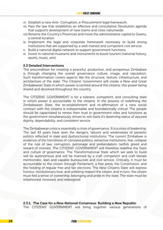 FOR EVERYONE 29
A New Great Zimbabwe
vi. Establish a new Anti- Corruption, e-Procurement legal framework.
vii. Pass the law that establishes an effective and consultative Devolution agenda
that supports development of new towns and cities nationwide.
viii.Rename the Country’s Provinces and move the administrative capital to Gweru,
a central location.
ix. Implement the legal and corporate framework necessary to build strong
institutions that are supported by a well-trained and competent civil service.
x. Build a national digital network to support government functions.
xi. Invest in national museums and monuments to boost tourism (national history,
sports, music, arts)
2.3 Detailed Interventions
The precondition for creating a peaceful, productive, and prosperous Zimbabwe
is through changing the overall governance culture, image, and reputation.
Such transformation covers aspects like the structure, texture, infrastructure, and
architecture of the state. The Citizens’ Government will create a New and Great
Zimbabwean State in which power is centred around the citizens, this power being
shared and devolved throughout the country.
The CITIZENS’ GOVERNMENT is for a tolerant, competent, and consulting state
in which power is accountable to the citizens. In the process of redefining the
Zimbabwean State, the re-establishment and re-affirmation of a new social
contract with the citizens is indispensable and foundationally critical. The people
should be capacitated to renew their trust in government roles and functions as
the government simultaneously strives to win back it’s deserving status of assured
dignity, dependability, and consistent service.
The Zimbabwean crisis is essentially a crisis of governance. It is a crisis of leadership.
The last 43 years have seen the dangers, failures and weaknesses of parasitic
politics reflected in stale and dysfunctional institutions. The current Zimbabwe is
evidence of the horridness of corrosive politics, extractive institutions, fear, collapse
of the rule of law, corruption, patronage and prebendalism (selfish greed and
reward of cronies). The CITIZENS’ GOVERNMENT will therefore redefine the State
and culture of governance. The Transformational State which we seek to build
will be autonomous and will be manned by a craft competent and craft literate
meritocratic, lean and capable bureaucrats and civil service. Critically, it must be
accountable to the citizen through Parliament, a free press, the Constitution, and
the holding of regular free and fair elections. The New Citizens State will express
honour, revolutionary love, and unfailing respect the citizen, and in turn, the citizen
must feel a sense of ownership, belonging and pride in the state. The state must be
refashioned, renewed, and redesigned.
2.3.1. The Case for a New National Consensus: Building a New Republic
The CITIZENS’ GOVERNMENT will bring together various generations of
FOR EVERYONE
28
 