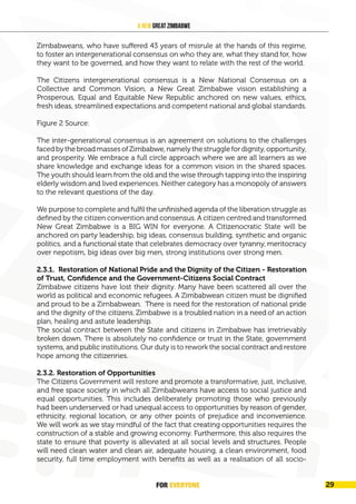 FOR EVERYONE
30
A New Great Zimbabwe
Zimbabweans, who have suffered 43 years of misrule at the hands of this regime,
to foster an intergenerational consensus on who they are, what they stand for, how
they want to be governed, and how they want to relate with the rest of the world.
The Citizens intergenerational consensus is a New National Consensus on a
Collective and Common Vision, a New Great Zimbabwe vision establishing a
Prosperous, Equal and Equitable New Republic anchored on new values, ethics,
fresh ideas, streamlined expectations and competent national and global standards.
Figure 2 Source:
The inter-generational consensus is an agreement on solutions to the challenges
faced by the broad masses of Zimbabwe, namely the struggle for dignity, opportunity,
and prosperity. We embrace a full circle approach where we are all learners as we
share knowledge and exchange ideas for a common vision in the shared spaces.
The youth should learn from the old and the wise through tapping into the inspiring
elderly wisdom and lived experiences. Neither category has a monopoly of answers
to the relevant questions of the day.
We purpose to complete and fulfil the unfinished agenda of the liberation struggle as
defined by the citizen convention and consensus. A citizen centred and transformed
New Great Zimbabwe is a BIG WIN for everyone. A Citizenocratic State will be
anchored on party leadership, big ideas, consensus building, synthetic and organic
politics, and a functional state that celebrates democracy over tyranny, meritocracy
over nepotism, big ideas over big men, strong institutions over strong men.
2.3.1. Restoration of National Pride and the Dignity of the Citizen - Restoration
of Trust, Confidence and the Government-Citizens Social Contract
Zimbabwe citizens have lost their dignity. Many have been scattered all over the
world as political and economic refugees. A Zimbabwean citizen must be dignified
and proud to be a Zimbabwean. There is need for the restoration of national pride
and the dignity of the citizens. Zimbabwe is a troubled nation in a need of an action
plan, healing and astute leadership.
The social contract between the State and citizens in Zimbabwe has irretrievably
broken down. There is absolutely no confidence or trust in the State, government
systems, and public institutions. Our duty is to rework the social contract and restore
hope among the citizenries.
2.3.2. Restoration of Opportunities
The Citizens Government will restore and promote a transformative, just, inclusive,
and free space society in which all Zimbabweans have access to social justice and
equal opportunities. This includes deliberately promoting those who previously
had been underserved or had unequal access to opportunities by reason of gender,
ethnicity, regional location, or any other points of prejudice and inconvenience.
We will work as we stay mindful of the fact that creating opportunities requires the
construction of a stable and growing economy. Furthermore, this also requires the
state to ensure that poverty is alleviated at all social levels and structures. People
will need clean water and clean air, adequate housing, a clean environment, food
security, full time employment with benefits as well as a realisation of all socio-
FOR EVERYONE 29
 