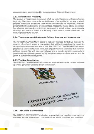 FOR EVERYONE 31
A New Great Zimbabwe
economic rights as recognised by our progressive Citizens’ Government
2.3.3. Restoration of Prosperity
The pursuit of happiness is the pursuit of all pursuits. Happiness unleashes human
ingenuity. Happiness means the establishment of an egalitarian society in which
people’s livelihoods are secure, their wishes and choices are respected, and their
personal liberty and security are guaranteed. Prosperity means ability to exercise
free choices, earning decent income, experiencing social justice, social security,
inclusion and peace of mind. It is the duty of the state to create conditions that
nurture prosperity to flourish.
2.3.4. Transformation of Governance Culture, Structure and Infrastructure
The CITIZENS GOVERNMENT seeks to radically reshape Zimbabwe through the
creation of a shared vision, a new nation that will be founded on the principles
of constitutionalism and the rule of law. The CITIZENS GOVERNMENT will take a
progressive approach towards resolution of past injustices to ensure that survivors
achieve closure. We will take an inclusive and a gender-sensitive approach to
governance, recognising gender equity and promoting the role of women and the
youth in our governance systems.
2.3.5. The New Constitution
The CITIZENS GOVERNMENT will create an environment for the citizens to come
up with a genuinely Citizens-driven constitution.
2.3.6. The Culture of Governance
The CITIZENS GOVERNMENT shall usher in a revolution of morals, a reformation of
manners, a moral rearmament …a vow of values, Ideals, principles, and standards.
FOR EVERYONE
30
 