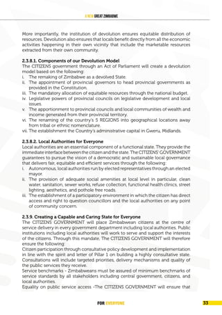 FOR EVERYONE
34
A New Great Zimbabwe
More importantly, the institution of devolution ensures equitable distribution of
resources. Devolution also ensures that locals benefit directly from all the economic
activities happening in their own vicinity that include the marketable resources
extracted from their own community.
2.3.8.1. Components of our Devolution Model
The CITIZENS government through an Act of Parliament will create a devolution
model based on the following:
i. The remaking of Zimbabwe as a devolved State.
ii. The appointment of provincial governors to head provincial governments as
provided in the Constitution.
iii. The mandatory allocation of equitable resources through the national budget.
iv. Legislative powers of provincial councils on legislative development and local
issues.
v. The apportionment to provincial councils and local communities of wealth and
income generated from their provincial territory.
vi. The renaming of the country’s 5 REGIONS into geographical locations away
from tribal or ethnic nomenclature.
vii. The establishment the Country’s administrative capital in Gweru, Midlands.
2.3.8.2. Local Authorities for Everyone
Local authorities are an essential component of a functional state. They provide the
immediateinterfacebetweenthecitizenandthestate.TheCITIZENS’GOVERNMENT
guarantees to pursue the vision of a democratic and sustainable local governance
that delivers fair, equitable and efficient services through the following:
i. Autonomous, local authorities run by elected representatives through an elected
mayor.
ii. The provision of adequate social amenities at local level in particular, clean
water, sanitation, sewer works, refuse collection, functional health clinics, street
lighting, aesthetics, and pothole free roads.
iii. The establishment of a participatory environment in which the citizen has direct
access and right to question councillors and the local authorities on any point
of community concern.
2.3.9. Creating a Capable and Caring State for Everyone
The CITIZENS GOVERNMENT will place Zimbabwean citizens at the centre of
service delivery in every government department including local authorities. Public
institutions including local authorities will work to serve and support the interests
of the citizens. Through this mandate, The CITIZENS GOVERNMENT will therefore
ensure the following:
Citizen participation through consultative policy development and implementation
in line with the spirit and letter of Pillar 1 on building a highly consultative state.
Consultations will include targeted priorities, delivery mechanisms and quality of
the public services they receive.
Service benchmarks - Zimbabweans must be assured of minimum benchmarks of
service standards by all stakeholders including central government, citizens, and
local authorities.
Equality on public service access -The CITIZENS GOVERNMENT will ensure that
FOR EVERYONE 33
 