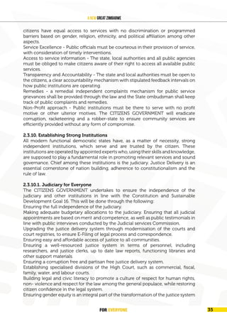 FOR EVERYONE
36
A New Great Zimbabwe
citizens have equal access to services with no discrimination or programmed
barriers based on gender, religion, ethnicity, and political affiliation among other
aspects.
Service Excellence - Public officials must be courteous in their provision of service,
with consideration of timely interventions.
Access to service information - The state, local authorities and all public agencies
must be obliged to make citizens aware of their right to access all available public
services.
Transparency and Accountability - The state and local authorities must be open to
the citizens, a clear accountability mechanism with stipulated feedback intervals on
how public institutions are operating.
Remedies - a remedial independent complaints mechanism for public service
grievances shall be provided through the law and the State ombudsman shall keep
track of public complaints and remedies.
Non-Profit approach - Public institutions must be there to serve with no profit
motive or other ulterior motives. The CITIZENS GOVERNMENT will eradicate
corruption, racketeering and a robber-state to ensure community services are
efficiently provided without any form of compromise.
2.3.10. Establishing Strong Institutions
All modern functional democratic states have, as a matter of necessity, strong
independent institutions, which serve and are trusted by the citizen. These
institutions are operated by appointed experts who, using their skills and knowledge,
are supposed to play a fundamental role in promoting relevant services and sound
governance. Chief among these institutions is the judiciary. Justice Delivery is an
essential cornerstone of nation building, adherence to constitutionalism and the
rule of law.
2.3.10.1. Judiciary for Everyone
The CITIZENS GOVERNMENT undertakes to ensure the independence of the
judiciary and other institutions in line with the Constitution and Sustainable
Development Goal 16. This will be done through the following:
Ensuring the full independence of the judiciary.
Making adequate budgetary allocations to the judiciary. Ensuring that all judicial
appointments are based on merit and competence, as well as public testimonials in
line with public interviews conducted by the Judicial services Commission.
Upgrading the justice delivery system through modernisation of the courts and
court registries, to ensure E-Filing of legal process and correspondence.
Ensuring easy and affordable access of justice to all communities.
Ensuring a well-resourced justice system in terms of personnel, including
researchers, and justice clerks, up to date law reports, functioning libraries and
other support materials.
Ensuring a corruption free and partisan free justice delivery system.
Establishing specialised divisions of the High Court, such as commercial, fiscal,
family, water, and labour courts.
Building legal and civic literacy to promote a culture of respect for human rights,
non- violence and respect for the law among the general populace, while restoring
citizen confidence in the legal system.
Ensuring gender equity is an integral part of the transformation of the justice system
FOR EVERYONE 35
 