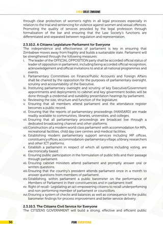 FOR EVERYONE 37
A New Great Zimbabwe
through clear protection of women’s rights in all legal processes especially in
relation to the trial and sentencing for violence against women and sexual offences.
Promoting the quality of services provided by the legal profession through
formalisation of the bar and ensuring that the Law Society’s functions are
differentiated and separated between regulation and representation.
2.3.10.2. A Citizens Legislature-Parliament for Everyone
The independence and effectiveness of parliament is key in ensuring that
Zimbabwe moves away from fragility and builds a sustainable state. Parliament will
be strengthened through the following measures:
i. The leader of the OFFICIAL OPPOSITION party shall be accorded official status of
leader of opposition in parliament, including being accorded official recognition,
acknowledgement and official invitations to and at all national programmes and
events.
ii. Parliamentary Committees on Finance/Public Accounts and Foreign Affairs
shall be chaired by the opposition for the purposes of parliamentary oversight,
scrutiny and accountability of the Executive.
iii. Instituting parliamentary oversight and scrutiny of key Executive/Government
appointments and deployments to cabinet and key government bodies will be
done through a credential and suitability presentation hearings by parliament.
iv. Reviewing the size, structure and function of the legislature.
v. Ensuring that all members attend parliament and the attendance register
becomes a public record.
vi. Ensuring that the reports of parliamentary proceedings (HANSARD) are made
readily available to communities, libraries, universities, and colleges.
vii. Ensuring that all parliamentary proceedings are broadcast live through a
dedicated broadcasting channel and other platforms.
viii.Construction of a modern world class parliament with accommodation for MPs,
recreational facilities, child day care centres and medical facilities.
ix. Establishing modern parliamentary support services including MP offices,
constituencyoffices,accommodation-parliamentaryvillage,alibrary,researchers
and other ICT platforms.
x. Establish a parliament in respect of which all systems including voting, are
electronically based.
xi. Ensuring public participation in the formulation of public bills and their passage
through parliament.
xii. Ensuring cabinet ministers attend parliament and promptly answer oral or
written questions.
xiii.Ensuring that the country’s president attends parliament once in a month to
answer questions from members of parliament.
xiv.Establishing, within parliament a public barometer on the performance of
Members of Parliament in their constituencies and in parliament itself.
xv. Right of recall- Legislating an act empowering citizens to recall underperfoming
and non performing member of parliament or councillors.
xvi.Ensuring a system of checks and balances as well as consequence to the public
barometer findings for process improvement and better service delivery.
2.3.10.3. The Citizens Civil Service for Everyone
The CITIZENS GOVERNMENT will build a strong, effective and efficient public
FOR EVERYONE
36
 