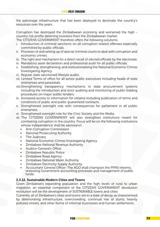 FOR EVERYONE
40
A New Great Zimbabwe
the patronage infrastructure that has been deployed to decimate the country’s
resources over the years.
Corruption has destroyed the Zimbabwean economy and worsened the high -
country risk profile deterring investors from the Zimbabwean market.
The CITIZENS GOVERNMENT therefore offers the following solutions:
i. Introduction of criminal sanctions on all corruption related offenses especially
committed by public officials.
ii. Provision of and setting up of special criminal courts to deal with corruption and
economic crimes.
iii. The right and mechanism for a direct recall of elected officials by the electorate.
iv. Mandatory asset declaration and professional audit for all public officials.
v. Establishing, strengthening, and institutionalising the National Economic Crimes
Investigating Agency.
vi. Regular state sanctioned lifestyle audits.
vii. Limited Terms of office for all senior public executives including heads of state
enterprises and parastatals.
viii.Strengthening transparency mechanisms in state procurement systems
including the introduction and strict auditing and monitoring of public bidding
procedures on major public tenders.
ix. Increased access to information for citizens including publication of terms and
conditions of public and public guaranteed contracts.
x. Strengthened oversight role with consequences for parliament in all public
enterprises.
xi. Strengthened oversight role for the Civic Society and the Media.
xii. The CITIZENS GOVERNMENT will also strengthen institutions meant for
combating corruption in the country. Focus will be on the following institutions
whose independence shall be sacrosanct:
• Anti-Corruption Commission
• National Prosecuting Authority
• The Judiciary
• National Economic Crimes Investigating Agency
• Zimbabwe National Revenue Authority
• Auditor-General’s Office
• Zimbabwe Republic Police
• Zimbabwe Road Agency
• Zimbabwe National Water Authority
• Zimbabwe Electricity Supply Authority
• Accountant General Office- The AGO shall champion the PFMS reforms,
reviewing Government accounting processes and management of public
funds.
2.3.12. Sustainable Modern Cities and Towns
Given Zimbabwe’s expanding population and the high levels of rural to urban
migration, an essential component of the CITIZENS GOVERNMENT devolution
revolution will be the development of SUSTAINABLE towns and cities.
Currently all of Zimbabwe’s cities and towns are in a state of decay as characterised
by deteriorating infrastructure, overcrowding, continual rise of slums, heavily
polluted streets, and other forms of informal businesses and human settlements.
FOR EVERYONE 39
 
