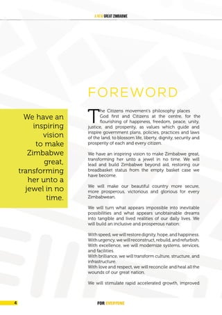 FOREVER
YONE
4
A New Great Zimbabwe
FOREWORD
God first and Citizens at the centre, for the
T
he Citizens movement’s philosophy places
flourishing of happiness, freedom, peace, unity,
justice, and prosperity, as values which guide and
inspire government plans, policies, practices and laws
of the land, to blossom life, liberty, dignity, security and
prosperity of each and every citizen.
We have an inspiring vision to make Zimbabwe great,
transforming her unto a jewel in no time. We will
lead and build Zimbabwe beyond aid, restoring our
breadbasket status from the empty basket case we
have become.
We will make our beautiful country more secure,
more prosperous, victorious and glorious for every
Zimbabwean.
We will turn what appears impossible into inevitable
possibilities and what appears unobtainable dreams
into tangible and lived realities of our daily lives. We
will build an inclusive and prosperous nation:
With speed, we will restore dignity, hope, and happiness.
With urgency, we will reconstruct, rebuild, and refurbish.
With excellence, we will modernize systems, services,
and facilities.
With brilliance, we will transform culture, structure, and
infrastructure.
With love and respect, we will reconcile and heal all the
wounds of our great nation.
We will stimulate rapid accelerated growth, improved
We have an
inspiring
vision
to make
Zimbabwe
great,
transforming
her unto a
jewel in no
time.
FOR EVERYONE
4
 