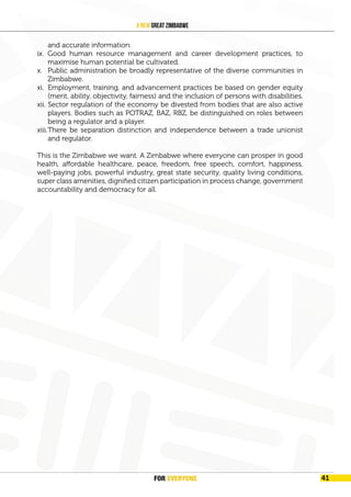 FOR EVERYONE
42
A New Great Zimbabwe
and accurate information.
ix. Good human resource management and career development practices, to
maximise human potential be cultivated.
x. Public administration be broadly representative of the diverse communities in
Zimbabwe.
xi. Employment, training, and advancement practices be based on gender equity
(merit, ability, objectivity, fairness) and the inclusion of persons with disabilities.
xii. Sector regulation of the economy be divested from bodies that are also active
players. Bodies such as POTRAZ, BAZ, RBZ, be distinguished on roles between
being a regulator and a player.
xiii.There be separation distinction and independence between a trade unionist
and regulator.
This is the Zimbabwe we want. A Zimbabwe where everyone can prosper in good
health, affordable healthcare, peace, freedom, free speech, comfort, happiness,
well-paying jobs, powerful industry, great state security, quality living conditions,
super class amenities, dignified citizen participation in process change, government
accountability and democracy for all.
FOR EVERYONE 41
 
