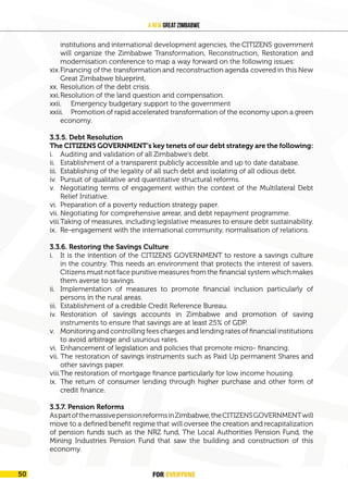 FOR EVERYONE
52
A New Great Zimbabwe
institutions and international development agencies, the CITIZENS government
will organize the Zimbabwe Transformation, Reconstruction, Restoration and
modernisation conference to map a way forward on the following issues:
xix.Financing of the transformation and reconstruction agenda covered in this New
Great Zimbabwe blueprint,
xx. Resolution of the debt crisis.
xxi.Resolution of the land question and compensation.
xxii. Emergency budgetary support to the government
xxiii. Promotion of rapid accelerated transformation of the economy upon a green
economy.
3.3.5. Debt Resolution
The CITIZENS GOVERNMENT’s key tenets of our debt strategy are the following:
i. Auditing and validation of all Zimbabwe’s debt.
ii. Establishment of a transparent publicly accessible and up to date database.
iii. Establishing of the legality of all such debt and isolating of all odious debt.
iv. Pursuit of qualitative and quantitative structural reforms.
v. Negotiating terms of engagement within the context of the Multilateral Debt
Relief Initiative.
vi. Preparation of a poverty reduction strategy paper.
vii. Negotiating for comprehensive arrear, and debt repayment programme.
viii.Taking of measures, including legislative measures to ensure debt sustainability.
ix. Re-engagement with the international community, normalisation of relations.
3.3.6. Restoring the Savings Culture
i. It is the intention of the CITIZENS GOVERNMENT to restore a savings culture
in the country. This needs an environment that protects the interest of savers.
Citizens must not face punitive measures from the financial system which makes
them averse to savings.
ii. Implementation of measures to promote financial inclusion particularly of
persons in the rural areas.
iii. Establishment of a credible Credit Reference Bureau.
iv. Restoration of savings accounts in Zimbabwe and promotion of saving
instruments to ensure that savings are at least 25% of GDP.
v. Monitoring and controlling fees charges and lending rates of financial institutions
to avoid arbitrage and usurious rates.
vi. Enhancement of legislation and policies that promote micro- financing.
vii. The restoration of savings instruments such as Paid Up permanent Shares and
other savings paper.
viii.The restoration of mortgage finance particularly for low income housing.
ix. The return of consumer lending through higher purchase and other form of
credit finance.
3.3.7. Pension Reforms
AspartofthemassivepensionreformsinZimbabwe,theCITIZENSGOVERNMENTwill
move to a defined benefit regime that will oversee the creation and recapitalization
of pension funds such as the NRZ fund, The Local Authorities Pension Fund, the
Mining Industries Pension Fund that saw the building and construction of this
economy.
FOR EVERYONE
50
 
