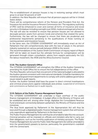 FOR EVERYONE 53
A New Great Zimbabwe
The re-establishment of pension houses is key in restoring savings which must
grow to at least 50 percent of GDP.
In addition, the New Republic will ensure that all pension payouts will be in United
States dollars.
There will be comprehensive reform of the Pension and Provident Find Act, the
Insurance Act and the Insurance Pension Commission Act. The regulatory authority
of IPEC swill be enhanced to cover and oversee all forms of insurance and social
security in Zimbabwe including oversight over NSSA, medical and legal aid schemes.
The law will also be revisited to ensure that pension houses are not allowed to
decouple pension assets from pension funds and schemes that created the same.
Furthermore, the law will be changed to ensure that there are prudential and
professional requirements pertaining to the qualifications of those running or
owning pension and insurance houses.
In the same vein, the CITIZENS GOVERNMENT will immediately enact an Act of
Parliament that will comprehensively deal with the loss of values in the pension
industry sustained on various periods between 2008 to the recent.
The recommendations of the Justice Smith Commission of inquiry report of March
2017 will be taken on board but the ultimate formula for compensation will be
generated through citizen consultation, advice from experts particularly the ILO,
the labour movement, the AfDB and the Africa Economic Council.
3.3.8. The Auditor-General’s Office
The CITIZENS GOVERNMENT will strengthen the Office of the Auditor General by
amending the Audit Office Act to ensure the full independence of this office.
The New Republic will ensure that one percent of the national budget is allocated to
the Auditor general consistent with international standards. It shall be mandatory for
ministries and government departments to comply with and to address governance
issues raised in audit reports.
Further, the Auditor General shall have the power to direct criminal investigations
and criminal prosecutions against individuals and entities guilty of omissions and
commissions as flashed out in audit reports.
3.3.9. Reform of the Public Finance Management System
The CITIZENS GOVERNMENT will undertake a major overhaul of the public
finance management of Zimbabwe. A budget office in the Ministry of Finance will
be established and will, among other things, digitalize the Consolidated Revenue
Fund and ensure connectivity between parliament, the Ministry of Finance and line
ministries.
The blue book approved by Parliament in the Appropriation Act will thus be
executed through a digitalized public finance management system that will honour
only expenditure approved by Parliament in the blue book.
The Public Finance Management Act will thus be amended to take this into account.
Criminal penalties will be imposed on officials and ministers who fail to carry out
their obligations, such as the monthly publication of ministry accounts. The Public
Finance Management Act and the Public Debt Management Act will be amended to
limit the government’s powers to borrow, particularly the government’s overdraft
with the central bank.
FOR EVERYONE 51
suspected of ommisions
and commisions as flashed out in audit reports.
 