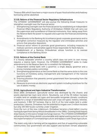 FOR EVERYONE
54
A New Great Zimbabwe
Treasury Bills which have been a major source of quasi-fiscal activities and shadowy
borrowing will be abolished.
3.3.10. Reform of the Financial Sector Regulatory Infrastructure
The CITIZENS’ GOVERNMENT will also pursue the following broad measures to
strengthen oversight over the financial sector:
i. Strengthening oversight over the financial sector by establishing an independent
Financial Affairs Regulatory Authority of Zimbabwe (FARAZ) that will carry out
the supervision and surveillance of financial institutions; thus, taking away from
the Reserve Bank the power to regulate and supervise the financial and banking
Sector.
ii. Amendments to the Banking Act to enhance good corporate governance and to
strengthen corrective measures by the regulator and criminalize activities and
actions that prejudice depositors.
iii. Financial sector reform to promote good governance, including measures to
institute sanctions and penalties against those responsible for Bank failures.
iv. Establishment of a Banking Ombudsman whose function is to oversee
compliance in the Banking Sector.
3.3.11. Reform of the Central Bank
It is heavily debatable whether a country which does not print its own money
requires a reserve bank. However, the CITIZENS GOVERNMENT seeks to make
amendments to the Reserve Bank Act to establish the following:
i. Independent central bank with a governor, a single deputy governor and a
strong monetary policy committee.
ii. Strengthening governance at the Central Bank so that the same sticks to the core
functions of monetary policy management and management of the national
payment system
iii. Enacting provision that prevents central government from borrowing from the
central bank.
iv. Measures to promote an electronic payment system including incentives for the
use of plastic money.
3.3.12. Agricultural and Agro-Industrial Transformation
Since 2000, Zimbabwe’s agricultural sector was destroyed by the chaotic and
poorly planned fast track land reform. Resultantly, out of the 33 million hectares
of arable land on variable soil types and favourable temperate climatic conditions
suitable for a range of diversified food and cash crops (23 types), forestry, fisheries,
and livestock, 3 892 517 hectares, that is, 11.8 % of the total arable land is under
production. Likewise, Zimbabwe has the potential to irrigate over 2 million hectares
but only 193 000 ha are currently under irrigation.
Since the turn of the new millennium, Zimbabwe became a food deficit country
having plunged from being‘Africa’s breadbasket in the 1980s’. Growing food imports
draw heavily on the scarce foreign exchange reserves. The CITIZENS GOVERNMENT
will among other things abolish unsustainable and capital wasting practices such as
the implementation of Command Agriculture and replace it with Smart Agriculture.
The state’s only role in farming will be regulation and that of supporting vulnerable
communities. Our government will also support and facilitate climate adaptation
FOR EVERYONE
52
 