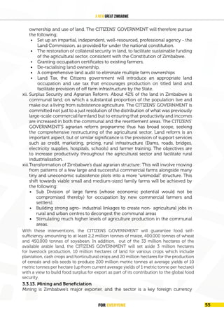 FOR EVERYONE 57
A New Great Zimbabwe
ownership and use of land. The CITIZENS’ GOVERNMENT will therefore pursue
the following;
• Set up an impartial, independent, well-resourced, professional agency - the
Land Commission, as provided for under the national constitution.
• The restoration of collateral security in land, to facilitate sustainable funding
of the agricultural sector, consistent with the Constitution of Zimbabwe.
• Granting occupation certificates to existing farmers.
• De-racialising land ownership.
• A comprehensive land audit to eliminate multiple farm ownerships
• Land Tax, the Citizens government will introduce an appropriate land
occupation and use tax that encourages production on titled land and
facilitate provision of off farm infrastructure by the State.
xii. Surplus Security and Agrarian Reform: About 42% of the land in Zimbabwe is
communal land, on which a substantial proportion of the population live and
make out a living from subsistence agriculture. The CITIZENS’ GOVERNMENT is
committed not just to a just resolution of the distribution of what was previously
large-scale commercial farmland but to ensuring that productivity and incomes
are increased in both the communal and the resettlement areas. The CITIZENS’
GOVERNMENT’S agrarian reform programme thus has broad scope, seeking
the comprehensive restructuring of the agricultural sector. Land reform is an
important aspect, but of similar significance is the provision of support services
such as credit, marketing, pricing, rural infrastructure (Dams, roads, bridges,
electricity supplies, hospitals, schools) and farmer training. The objectives are
to increase productivity throughout the agricultural sector and facilitate rural
industrialisation.
xiii.Transformation of Zimbabwe’s dual agrarian structure: This will involve moving
from patterns of a few large and successful commercial farms alongside many
tiny and uneconomic subsistence plots into a more “unimodal” structure. This
shift towards viable small and medium-sized family farms will be achieved by
the following:
• Sub Division of large farms (whose economic potential would not be
compromised thereby) for occupation by new commercial farmers and
settlers).
• Building strong agro- industrial linkages to create non- agricultural jobs in
rural and urban centres to decongest the communal areas
• Stimulating much higher levels of agriculture production in the communal
areas.
With these interventions, the CITIZENS GOVERNMENT will guarantee food self-
sufficiency amounting to at least 2.2 million tonnes of maize, 400,000 tonnes
of wheat and 450,000 tonnes of soyabean. In addition, out of 33 million of the
available arable land, the CITIZENS GOVERNMENT will set aside 3 million hectares
for livestock production and utilise the 30 million hectares of arable land at yields of
at least 10 tonnes per hectare (up from the current 1tonne per hectare) with a view
to produce over 300 million tonnes of cereals for export as part of its contribution
to global food security.
3.3.13. Mining and Beneficiation
Mining is Zimbabwe’s major exporter, and the sector is a key foreign currency
With these interventions, the CITIZENS GOVERNMENT will guarantee food self-
sufficiency amounting to at least 2.2 million tonnes of maize, 400,000 tonnes of wheat
and 450,000 tonnes of soyabean. In addition, out of the 33 million hectares of the
available arable land, the CITIZENS GOVERNMENT will set aside 3 million hectares
for livestock production, 10 million hectares of land for various crops which include
plantation, cash crops and horticultural crops and 20 million hectares for the production
of cereals and oils seeds to produce 200 million metric tonnes at average yields of 10
metric tonnes per hectare (up from current average yields of 1 metric tonne per hectare)
with a view to build food surplus for export as part of its contribution to the global food
security.
FOR EVERYONE 55
 