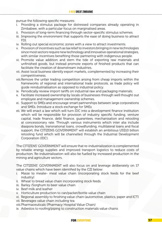 FOR EVERYONE 59
A New Great Zimbabwe
pursue the following specific measures:
i. Providing a stimulus package for distressed companies already operating in
Zimbabwe, with a particular focus on marginalised areas.
ii. Provision of long-term financing through sector-specific stimulus schemes.
iii. Improving the environment that supports the ease of doing business to attract
FDI.
iv. Rolling out special economic zones with a view to attract investments.
v. Provision of incentives such as tax relief to investors bringing in new technologies
since most sectors require new technology and innovative operational strategies,
with similar incentives benefiting those partnering with indigenous people.
vi. Promote value addition and stem the tide of exporting raw materials and
unfinished goods, but instead promote exports of finished products that can
facilitate the creation of downstream industries.
vii. Assist local business identify export markets, complemented by increasing their
competitiveness.
viii.Remove the unfair trading competition arising from cheap imports within the
frameworks of regional and international trade protocols, as trade policy will
guide reindustrialisation as opposed to industrial policy.
ix. Periodically review import tariffs on industrial raw and packaging materials;
x. Facilitate increased ownership by locals of businesses through well thought out
employee and management ownership schemes.
xi. Support to SMEs and encourage smart partnerships between large corporations
and SMEs. Introduce a stock exchange for SMEs
xii. We will enact a law which will turn IDC into a development finance institution
which will be responsible for provision of industry specific funding, venture
capital, trade finance, debt finance, guarantees, mechanisation and retooling
at concessionary rate. Through various instruments which inter alia include
diaspora bonds, transnational loans, crowdfunding, multilateral loans and fiscal
support, the CITIZENS GOVERNMENT will establish an ambitious US$10 billion
retooling fund which will be channelled through the Industrial Development
Corporation (IDC).
The CITIZENS’ GOVERNMENT will ensure that re-industrialization is complemented
by reliable energy supplies and improved transport logistics to reduce costs of
production. Re-industrialization will also be fuelled by increased production in the
mining and agriculture sectors.
The CITIZENS’ GOVERNMENT will also focus on and leverage deliberately on 17
value chains which have been identified by the CZI below:
i. Maize to mealie- meal value chain (incorporating stock feeds for the beef
industry)
ii. Wheat to bread value chain incorporating stock feeds.
iii. Barley /Sorghum to beer value chain
iv. Beef milk and leather
v. Horticulture production to can/packet/bottle value chain
vi. Regional assembly to finishing value chain (automotive, plastics, paper and ICT)
vii. Beverages value chain including tea
viii.Pharmaceuticals (Pharmacy Hospital Value Chain)
ix. Asbestos to roofing/piping to construction materials value chains
FOR EVERYONE 57
 