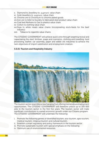 FOR EVERYONE
60
A New Great Zimbabwe
x. Diamond to Jewellery to ornament value chain
xi. Gold Jewellery to ornament value chain
xii. Chrome ore to Chromium to chrome plated goods
xiii.Iron ore to billet to foundry to fabricated steel product value chain
xiv.Coal bed Methane to Gas to plastics value chain
xv. Cotton to clothing value chain
xvi.Soya to white meats value chains (incorporating stock-feeds for the beef
industry)
xvii. Tobacco to cigarette value chains
The CITIZENS’ GOVERNMENT will achieve quick wins through targeting revival and
capacitating the steel, fertiliser, soaps and cosmetics, clothing and towelling, food
processing, leather, car assembly, paper and edible oils industries to achieve the
twin objectives of import substitution and employment creation.
3.3.15. Tourism and Hospitality Industry
The tourism sector resembles a low hanging fruit offering tremendous employment
opportunities. The CITIZENS’ GOVERNMENT will therefore unlock up to 300 000
jobs in the tourism sector in the first five years. The tourism sector will make
significant contributions to overall economic growth under our Citizens program.
The CITIZENS’ GOVERNMENT will undertake the following:
i. Promote the following genres of diversified tourism: eco-tourism, agro tourism,
medical tourism, religious tourism and cultural tourism.
ii. Establish a smart regulatory and policy framework in the tourism sector.
iii. Promote sustainable tourism with special emphasis on the following:
iv. Optimum use of environmental resources.
FOR EVERYONE
58
augment
augment
 